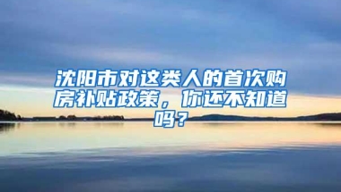 沈阳市对这类人的首次购房补贴政策，你还不知道吗？