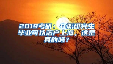 2019考研：在职研究生毕业可以落户上海，这是真的吗？