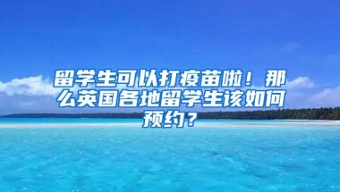 留学生可以打疫苗啦！那么英国各地留学生该如何预约？