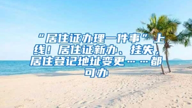 “居住证办理一件事”上线！居住证新办、挂失，居住登记地址变更……都可办