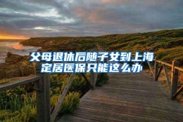 父母退休后随子女到上海定居医保只能这么办