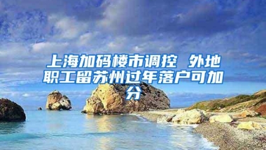 上海加码楼市调控 外地职工留苏州过年落户可加分