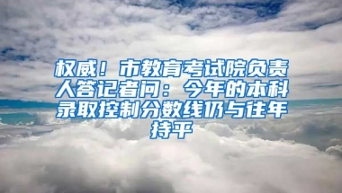 权威！市教育考试院负责人答记者问：今年的本科录取控制分数线仍与往年持平