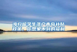 海归留学生落户青岛补贴政策，你想象不到的福利