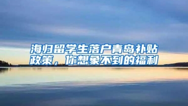 海归留学生落户青岛补贴政策，你想象不到的福利