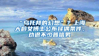 “乌托邦的幻想”？上海大龄女博士公布择偶条件，劝退不少普信男