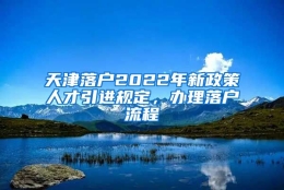 天津落户2022年新政策人才引进规定，办理落户流程↓