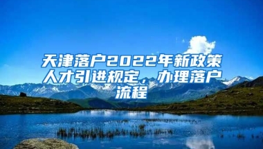 天津落户2022年新政策人才引进规定，办理落户流程↓