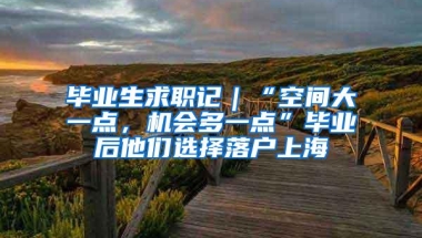 毕业生求职记｜“空间大一点，机会多一点”毕业后他们选择落户上海