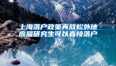 上海落户政策再放松外地应届研究生可以直接落户？