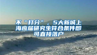 不“打分”，5大新城上海应届研究生符合条件即可直接落户