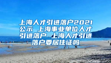 上海人才引进落户2021公示 上海事业单位人才引进落户 上海人才引进落户要居住证吗