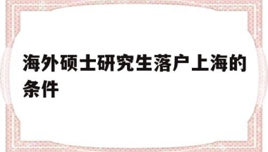 海外硕士研究生落户上海的条件(海外硕士研究生落户上海的条件2021)