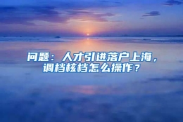 问题：人才引进落户上海，调档核档怎么操作？