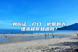 身份证、户口、护照的办理流程你知道吗？