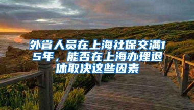 外省人员在上海社保交满15年，能否在上海办理退休取决这些因素