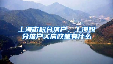 上海市积分落户，上海积分落户买房政策有什么