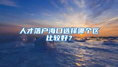 人才落户海口选择哪个区比较好？