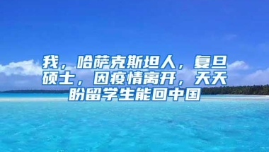 我，哈萨克斯坦人，复旦硕士，因疫情离开，天天盼留学生能回中国