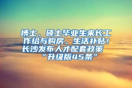 博士、硕士毕业生来长工作给与购房、生活补贴！长沙发布人才配套政策“升级版45条”