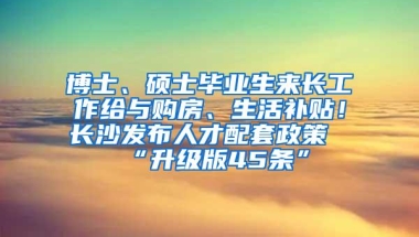 博士、硕士毕业生来长工作给与购房、生活补贴！长沙发布人才配套政策“升级版45条”