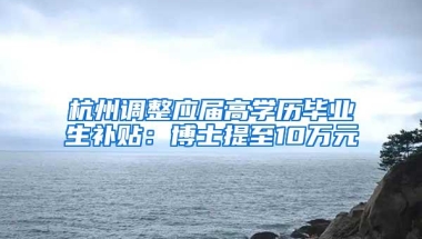 杭州调整应届高学历毕业生补贴：博士提至10万元