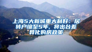 上海5大新城重大利好：居转户缩至5年, 将出台差异化购房政策