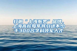 打响“上海服务”品牌，上海高校每年将引进不少于300名学科领军人才