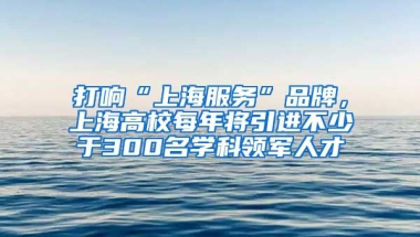 打响“上海服务”品牌，上海高校每年将引进不少于300名学科领军人才