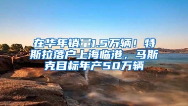 在华年销量1.5万辆！特斯拉落户上海临港，马斯克目标年产50万辆