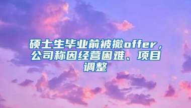 硕士生毕业前被撤offer，公司称因经营困难、项目调整