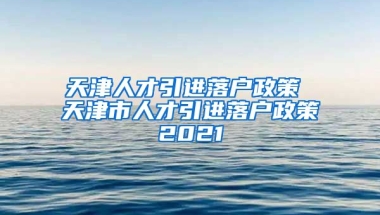 天津人才引进落户政策 天津市人才引进落户政策2021