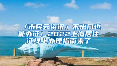 「市民云资讯」不出门也能办证！2022上海居住证线上办理指南来了