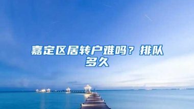 嘉定区居转户难吗？排队多久