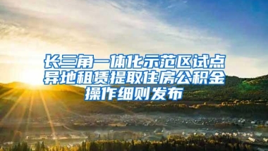 长三角一体化示范区试点异地租赁提取住房公积金操作细则发布