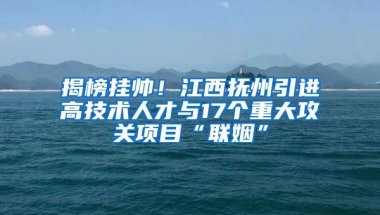 揭榜挂帅！江西抚州引进高技术人才与17个重大攻关项目“联姻”