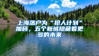 上海落户为“抢人计划”加码，五个新城隐藏着更多的未来