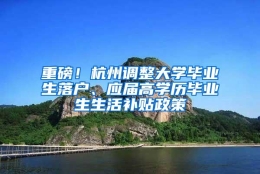 重磅！杭州调整大学毕业生落户、应届高学历毕业生生活补贴政策