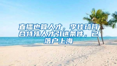 直播也算人才，李佳琦符合特殊人才引进条件，已落户上海