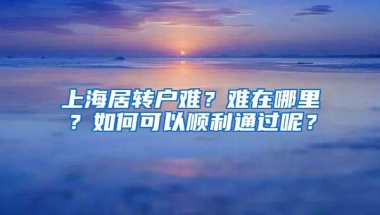 上海居转户难？难在哪里？如何可以顺利通过呢？