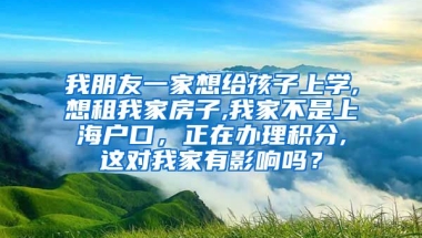 我朋友一家想给孩子上学,想租我家房子,我家不是上海户口，正在办理积分,这对我家有影响吗？