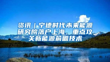 资讯｜宁德时代未来能源研究院落户上海，重点攻关新能源前瞻技术