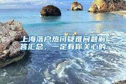 上海落户热门疑难问题解答汇总，一定有你关心的