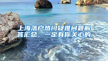 上海落户热门疑难问题解答汇总，一定有你关心的