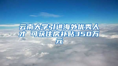 云南大学引进海外优秀人才 可获住房补贴350万元