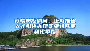 疫情防控期间，上海推出人才引进办理实施特殊便利化举措