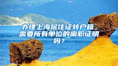 办理上海居住证转户籍，需要所有单位的离职证明吗？