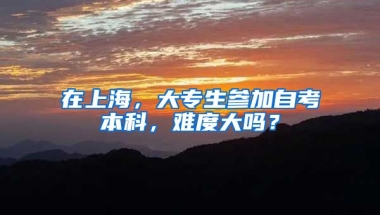 在上海，大专生参加自考本科，难度大吗？