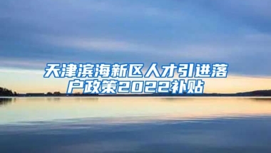 天津滨海新区人才引进落户政策2022补贴