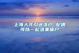 上海人才引进落户 配偶可以一起落集体户